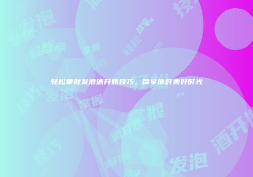 轻松掌握发泡酒开瓶技巧，尽享派对美好时光