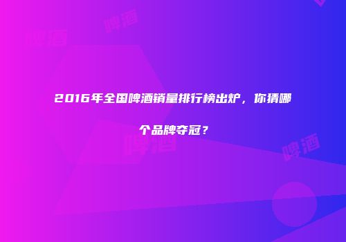 2016年全国啤酒销量排行榜出炉，你猜哪个品牌夺冠？