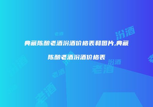 典藏陈酿老酒汾酒价格表和图片,典藏陈酿老酒汾酒价格表