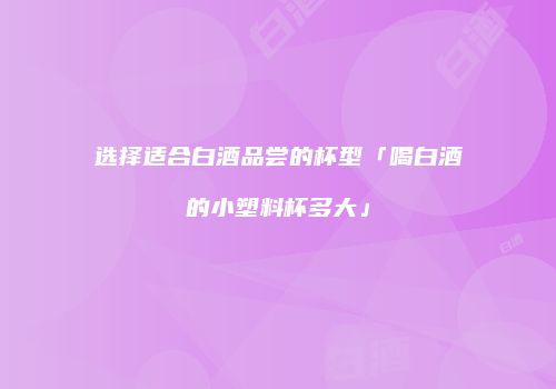 选择适合白酒品尝的杯型「喝白酒的小塑料杯多大」