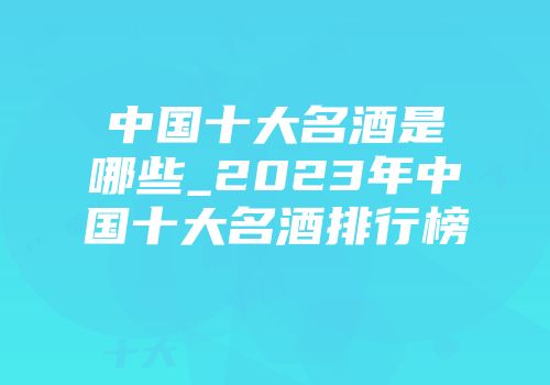 中国十大名酒是哪些_2023年中国十大名酒排行榜