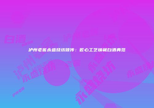 泸州老窖永盛烧坊臻传：匠心工艺铸就白酒典范