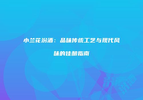 小兰花汾酒：品味传统工艺与现代风味的佳酿指南