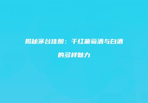 揭秘茅台佳酿：干红葡萄酒与白酒的多样魅力
