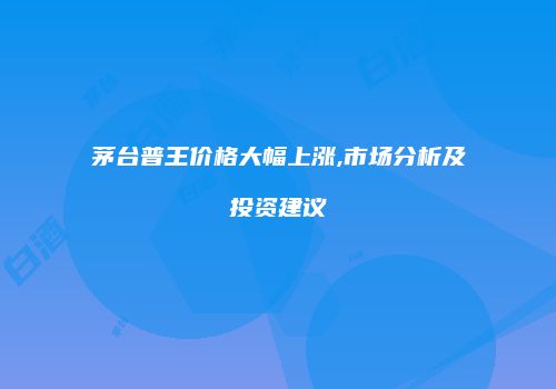 茅台普王价格大幅上涨,市场分析及投资建议