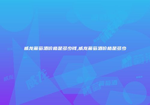 威龙葡萄酒价格是多少钱,威龙葡萄酒价格是多少