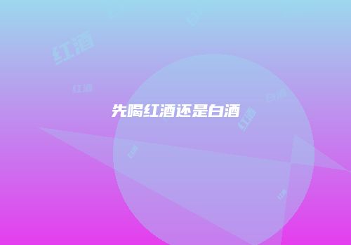 先喝红酒还是白酒
