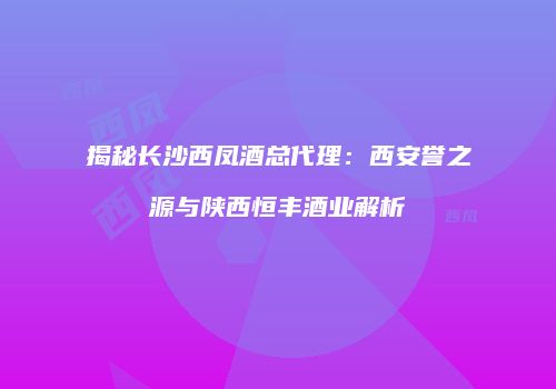 揭秘长沙西凤酒总代理：西安誉之源与陕西恒丰酒业解析