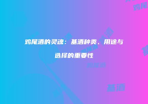 鸡尾酒的灵魂：基酒种类、用途与选择的重要性