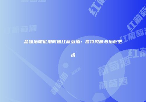 品味塔帕尼洛阿查红葡萄酒：独特风味与搭配艺术