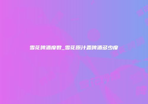 雪花啤酒度数_雪花原汁麦啤酒多少度