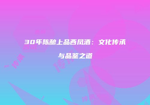 30年陈酿上品西凤酒：文化传承与品鉴之道