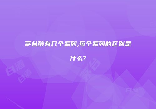 茅台醇有几个系列,每个系列的区别是什么?