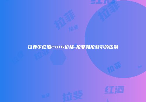 拉斐尔红酒2016价格-拉菲和拉斐尔的区别