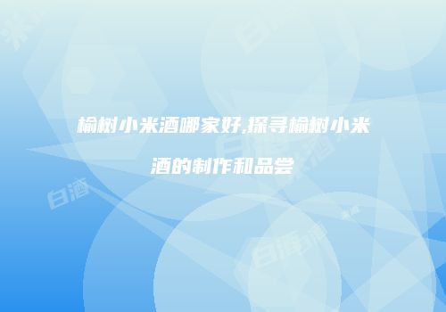 榆树小米酒哪家好,探寻榆树小米酒的制作和品尝