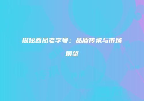 探秘西凤老字号：品质传承与市场展望