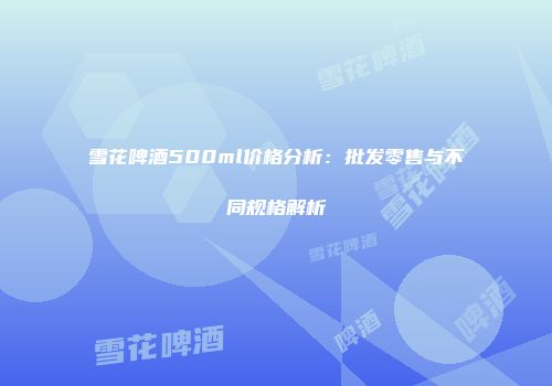 雪花啤酒500ml价格分析：批发零售与不同规格解析