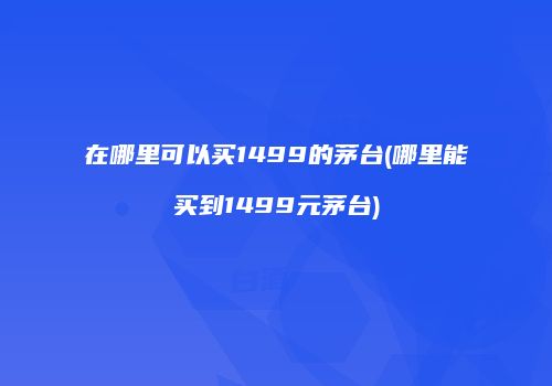在哪里可以买1499的茅台(哪里能买到1499元茅台)