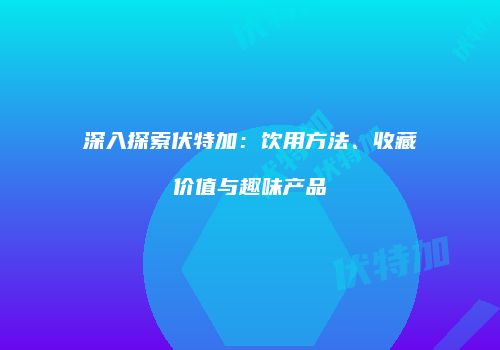 深入探索伏特加：饮用方法、收藏价值与趣味产品