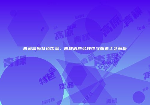 青藏高原特色饮品：青稞酒的多样性与酿造工艺解析