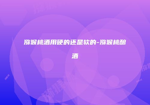 猕猴桃酒用硬的还是软的-猕猴桃酿酒