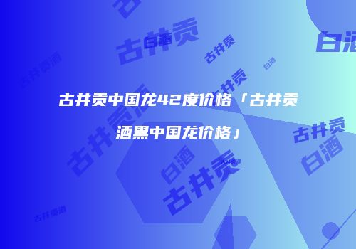 古井贡中国龙42度价格「古井贡酒黑中国龙价格」