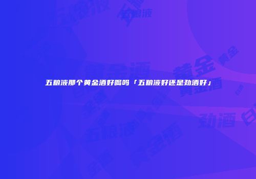 五粮液那个黄金酒好喝吗「五粮液好还是劲酒好」