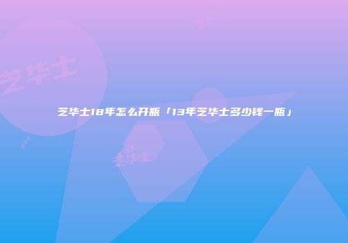 芝华士18年怎么开瓶「13年芝华士多少钱一瓶」