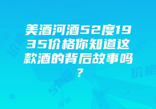 美酒河酒52度1935价格你知道这款酒的背后故事吗？