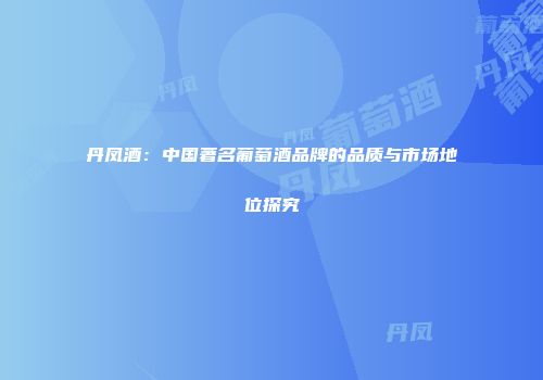 丹凤酒：中国著名葡萄酒品牌的品质与市场地位探究