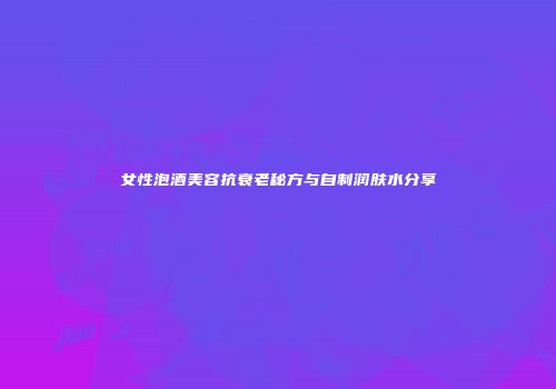 女性泡酒美容抗衰老秘方与自制润肤水分享