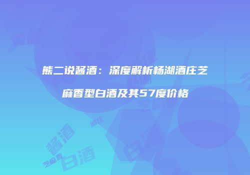 熊二说酱酒：深度解析杨湖酒庄芝麻香型白酒及其57度价格