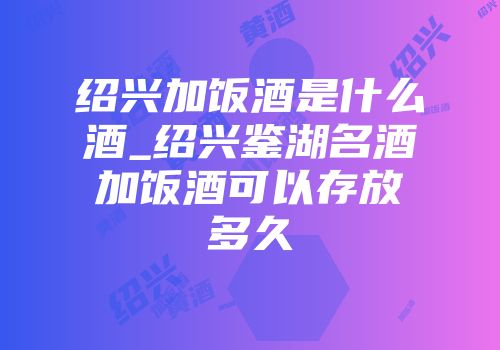 绍兴加饭酒是什么酒_绍兴鉴湖名酒加饭酒可以存放多久