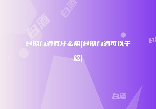 过期白酒有什么用(过期白酒可以干啥)