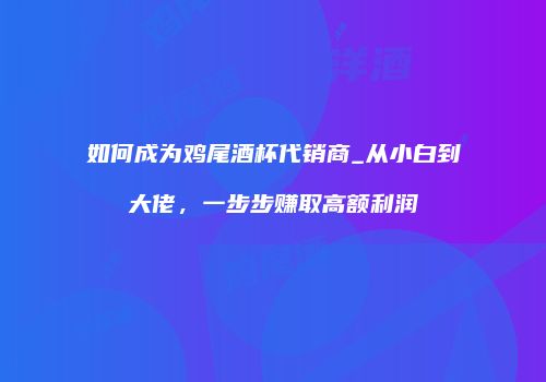 如何成为鸡尾酒杯代销商_从小白到大佬，一步步赚取高额利润