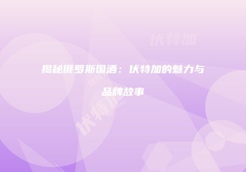 揭秘俄罗斯国酒：伏特加的魅力与品牌故事