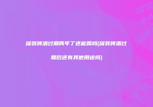 罐装啤酒过期两年了还能喝吗(罐装啤酒过期后还有其他用途吗)