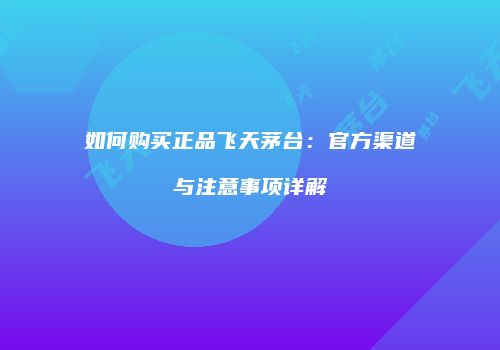 如何购买正品飞天茅台：官方渠道与注意事项详解