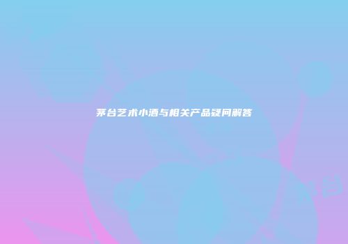 茅台艺术小酒与相关产品疑问解答