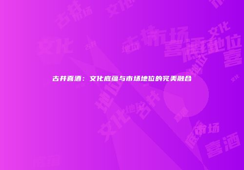 古井喜酒：文化底蕴与市场地位的完美融合