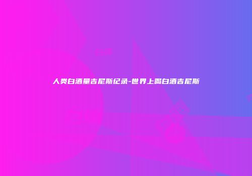 人类白酒量吉尼斯纪录-世界上喝白酒吉尼斯