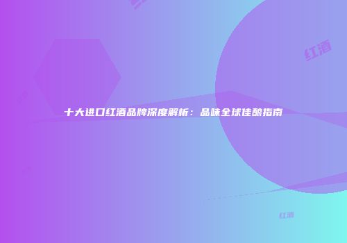 十大进口红酒品牌深度解析：品味全球佳酿指南