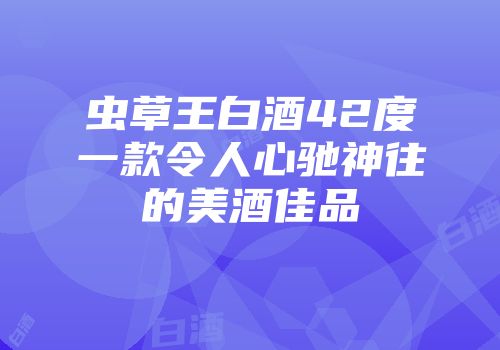 虫草王白酒42度一款令人心驰神往的美酒佳品