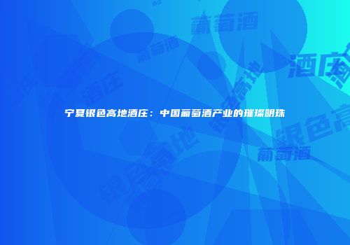 宁夏银色高地酒庄：中国葡萄酒产业的璀璨明珠