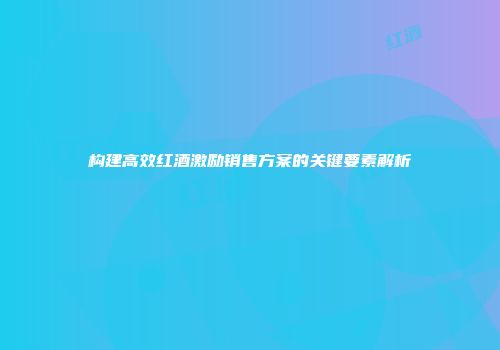 构建高效红酒激励销售方案的关键要素解析
