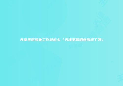 天津王朝酒业工作轻松么「天津王朝酒业倒闭了吗」