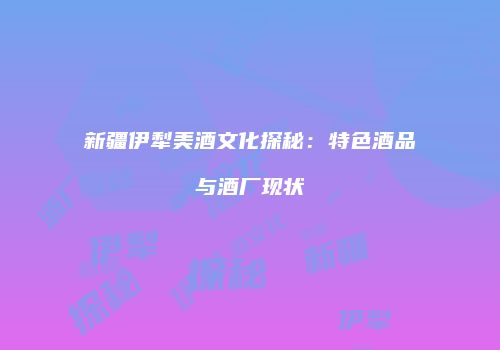 新疆伊犁美酒文化探秘：特色酒品与酒厂现状