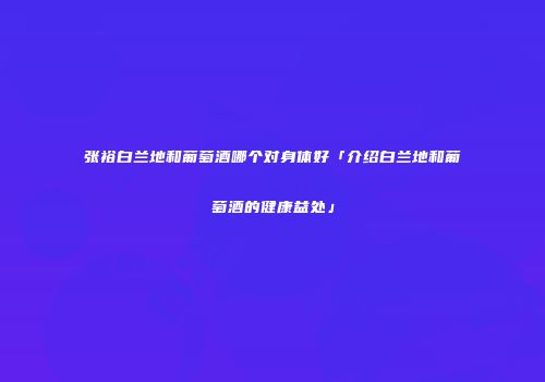 张裕白兰地和葡萄酒哪个对身体好「介绍白兰地和葡萄酒的健康益处」