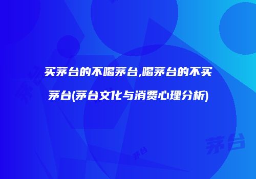 买茅台的不喝茅台,喝茅台的不买茅台(茅台文化与消费心理分析)
