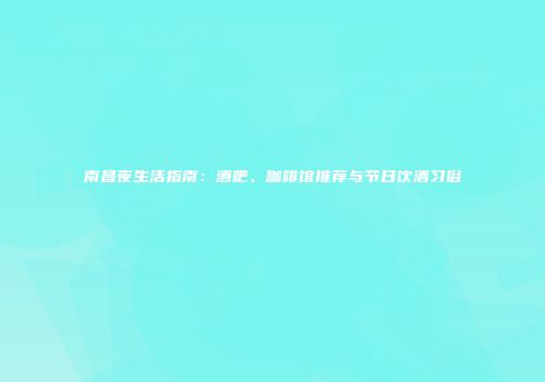 南昌夜生活指南：酒吧、咖啡馆推荐与节日饮酒习俗